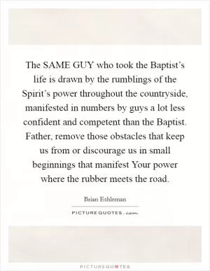 The SAME GUY who took the Baptist’s life is drawn by the rumblings of the Spirit’s power throughout the countryside, manifested in numbers by guys a lot less confident and competent than the Baptist. Father, remove those obstacles that keep us from or discourage us in small beginnings that manifest Your power where the rubber meets the road Picture Quote #1