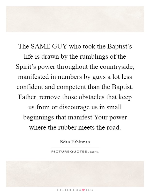 The SAME GUY who took the Baptist's life is drawn by the rumblings of the Spirit's power throughout the countryside, manifested in numbers by guys a lot less confident and competent than the Baptist. Father, remove those obstacles that keep us from or discourage us in small beginnings that manifest Your power where the rubber meets the road. Picture Quote #1