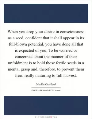 When you drop your desire in consciousness as a seed, confident that it shall appear in its full-blown potential, you have done all that is expected of you. To be worried or concerned about the manner of their unfoldment is to hold these fertile seeds in a mental grasp and, therefore, to prevent them from really maturing to full harvest Picture Quote #1