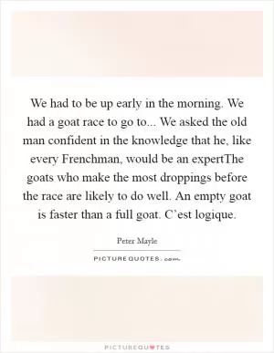 We had to be up early in the morning. We had a goat race to go to... We asked the old man confident in the knowledge that he, like every Frenchman, would be an expertThe goats who make the most droppings before the race are likely to do well. An empty goat is faster than a full goat. C’est logique Picture Quote #1