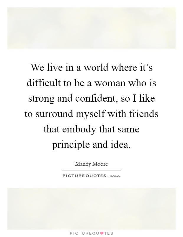 We live in a world where it's difficult to be a woman who is strong and confident, so I like to surround myself with friends that embody that same principle and idea. Picture Quote #1