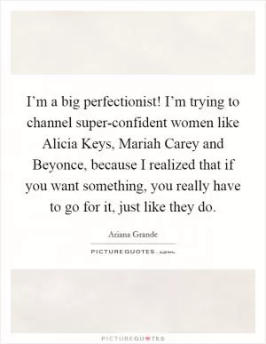 I’m a big perfectionist! I’m trying to channel super-confident women like Alicia Keys, Mariah Carey and Beyonce, because I realized that if you want something, you really have to go for it, just like they do Picture Quote #1