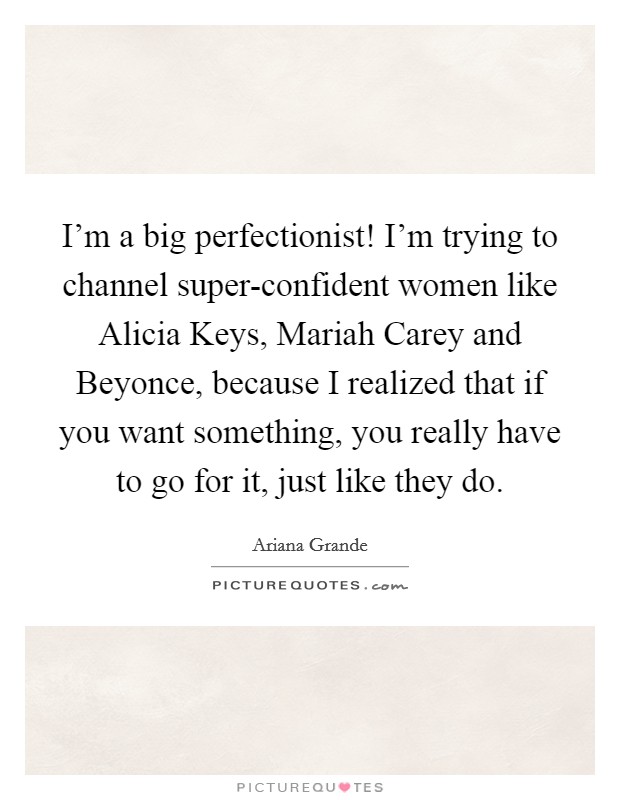 I'm a big perfectionist! I'm trying to channel super-confident women like Alicia Keys, Mariah Carey and Beyonce, because I realized that if you want something, you really have to go for it, just like they do. Picture Quote #1