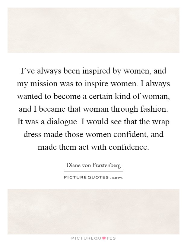 I've always been inspired by women, and my mission was to inspire women. I always wanted to become a certain kind of woman, and I became that woman through fashion. It was a dialogue. I would see that the wrap dress made those women confident, and made them act with confidence. Picture Quote #1