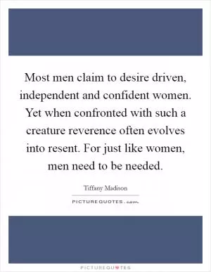 Most men claim to desire driven, independent and confident women. Yet when confronted with such a creature reverence often evolves into resent. For just like women, men need to be needed Picture Quote #1