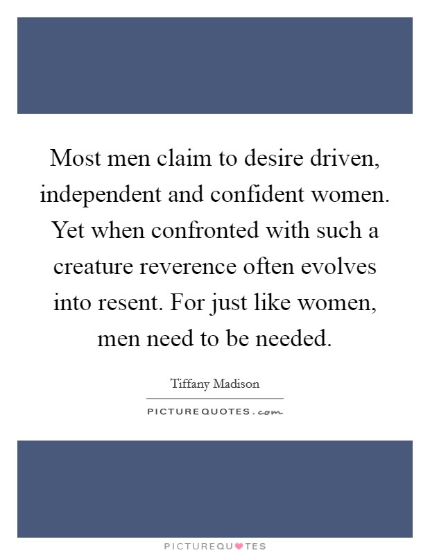 Most men claim to desire driven, independent and confident women. Yet when confronted with such a creature reverence often evolves into resent. For just like women, men need to be needed. Picture Quote #1