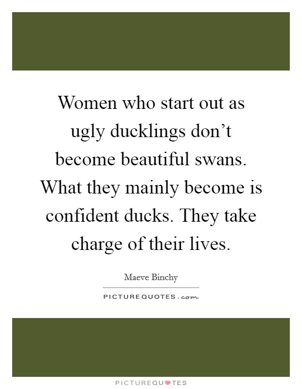 Women who start out as ugly ducklings don't become beautiful swans. What they mainly become is confident ducks. They take charge of their lives. Picture Quote #1