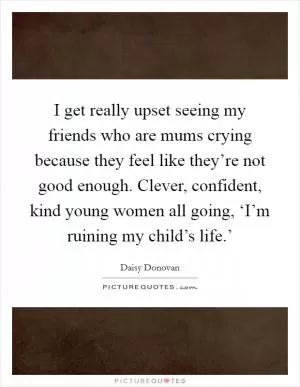 I get really upset seeing my friends who are mums crying because they feel like they’re not good enough. Clever, confident, kind young women all going, ‘I’m ruining my child’s life.’ Picture Quote #1