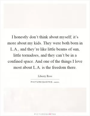I honestly don’t think about myself; it’s more about my kids. They were both born in L.A., and they’re like little beams of sun, little tornadoes, and they can’t be in a confined space. And one of the things I love most about L.A. is the freedom there Picture Quote #1