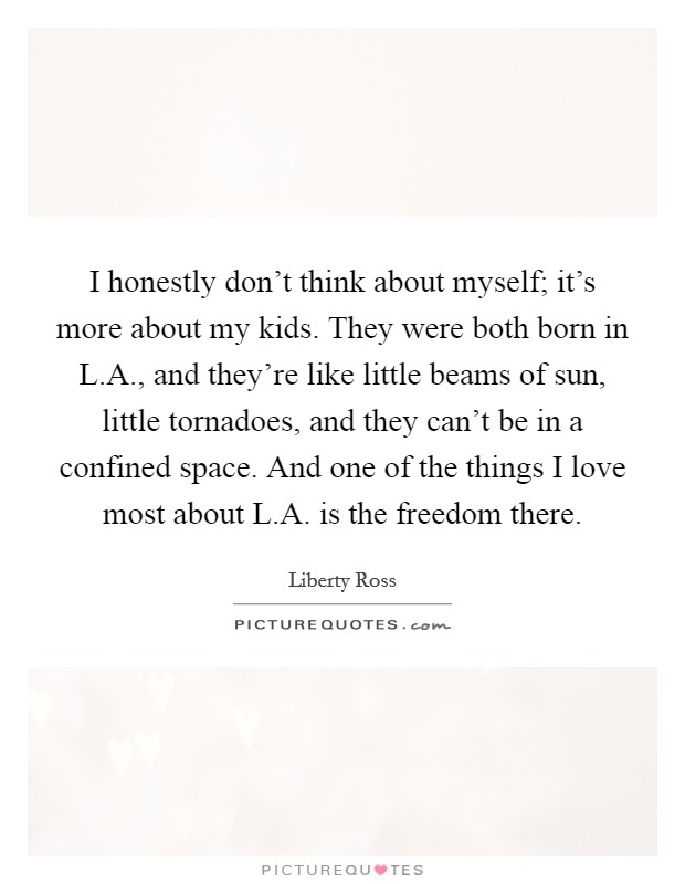 I honestly don't think about myself; it's more about my kids. They were both born in L.A., and they're like little beams of sun, little tornadoes, and they can't be in a confined space. And one of the things I love most about L.A. is the freedom there. Picture Quote #1