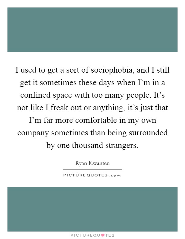 I used to get a sort of sociophobia, and I still get it sometimes these days when I'm in a confined space with too many people. It's not like I freak out or anything, it's just that I'm far more comfortable in my own company sometimes than being surrounded by one thousand strangers. Picture Quote #1