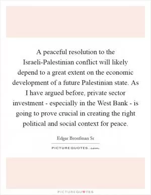 A peaceful resolution to the Israeli-Palestinian conflict will likely depend to a great extent on the economic development of a future Palestinian state. As I have argued before, private sector investment - especially in the West Bank - is going to prove crucial in creating the right political and social context for peace Picture Quote #1
