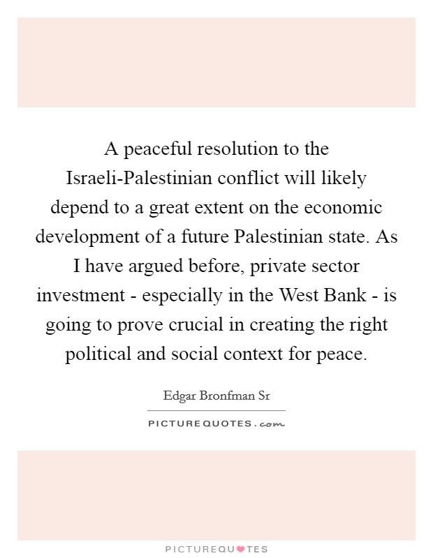 A peaceful resolution to the Israeli-Palestinian conflict will likely depend to a great extent on the economic development of a future Palestinian state. As I have argued before, private sector investment - especially in the West Bank - is going to prove crucial in creating the right political and social context for peace. Picture Quote #1