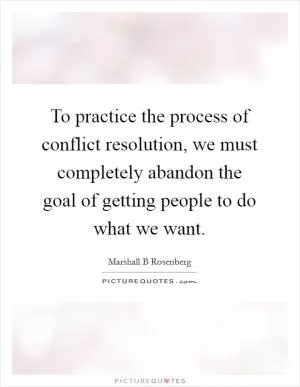 To practice the process of conflict resolution, we must completely abandon the goal of getting people to do what we want Picture Quote #1