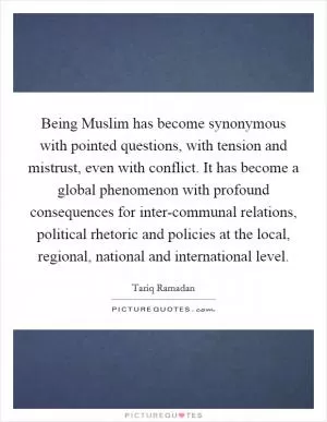 Being Muslim has become synonymous with pointed questions, with tension and mistrust, even with conflict. It has become a global phenomenon with profound consequences for inter-communal relations, political rhetoric and policies at the local, regional, national and international level Picture Quote #1