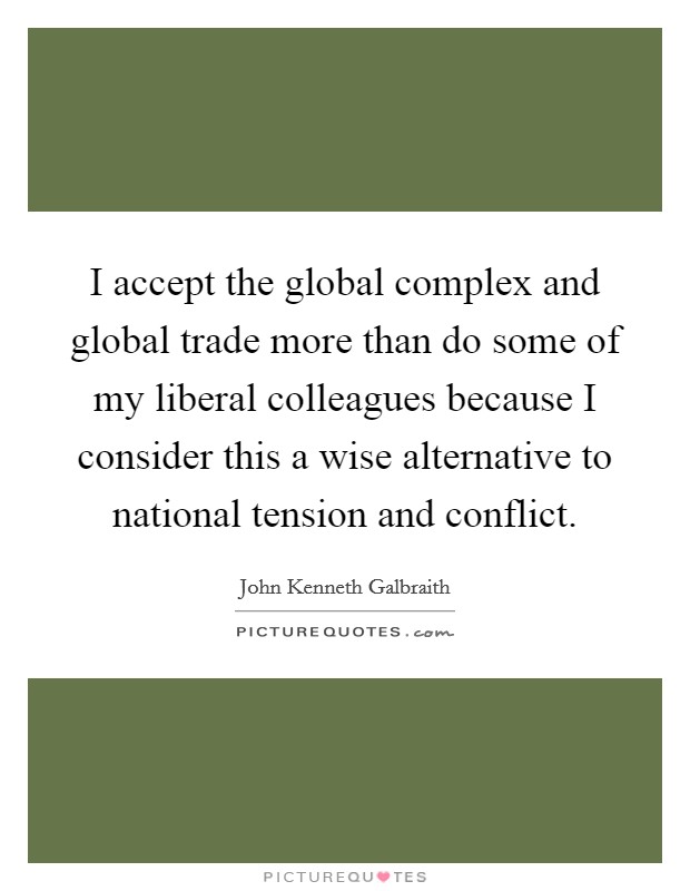 I accept the global complex and global trade more than do some of my liberal colleagues because I consider this a wise alternative to national tension and conflict. Picture Quote #1