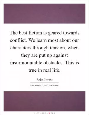 The best fiction is geared towards conflict. We learn most about our characters through tension, when they are put up against insurmountable obstacles. This is true in real life Picture Quote #1
