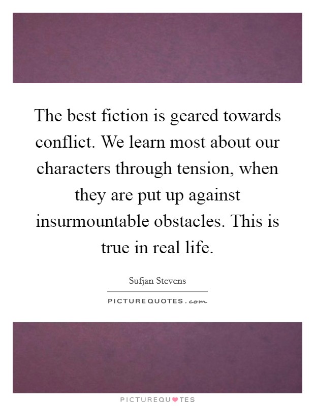 The best fiction is geared towards conflict. We learn most about our characters through tension, when they are put up against insurmountable obstacles. This is true in real life. Picture Quote #1