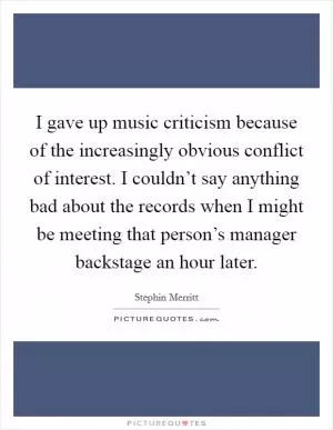 I gave up music criticism because of the increasingly obvious conflict of interest. I couldn’t say anything bad about the records when I might be meeting that person’s manager backstage an hour later Picture Quote #1