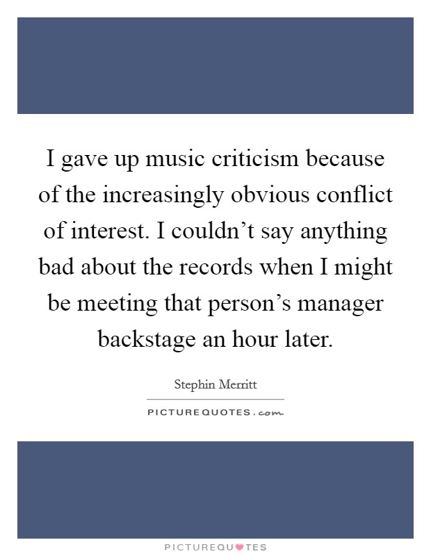I gave up music criticism because of the increasingly obvious conflict of interest. I couldn't say anything bad about the records when I might be meeting that person's manager backstage an hour later. Picture Quote #1