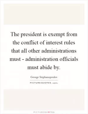The president is exempt from the conflict of interest rules that all other administrations must - administration officials must abide by Picture Quote #1