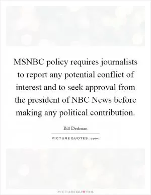 MSNBC policy requires journalists to report any potential conflict of interest and to seek approval from the president of NBC News before making any political contribution Picture Quote #1