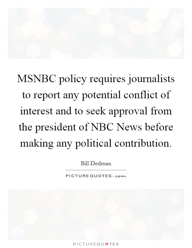 MSNBC policy requires journalists to report any potential conflict of interest and to seek approval from the president of NBC News before making any political contribution. Picture Quote #1