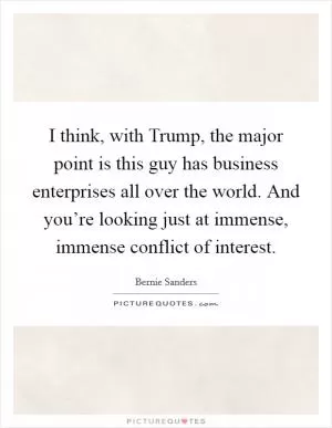 I think, with Trump, the major point is this guy has business enterprises all over the world. And you’re looking just at immense, immense conflict of interest Picture Quote #1