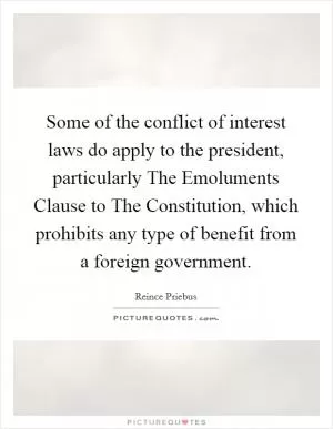 Some of the conflict of interest laws do apply to the president, particularly The Emoluments Clause to The Constitution, which prohibits any type of benefit from a foreign government Picture Quote #1