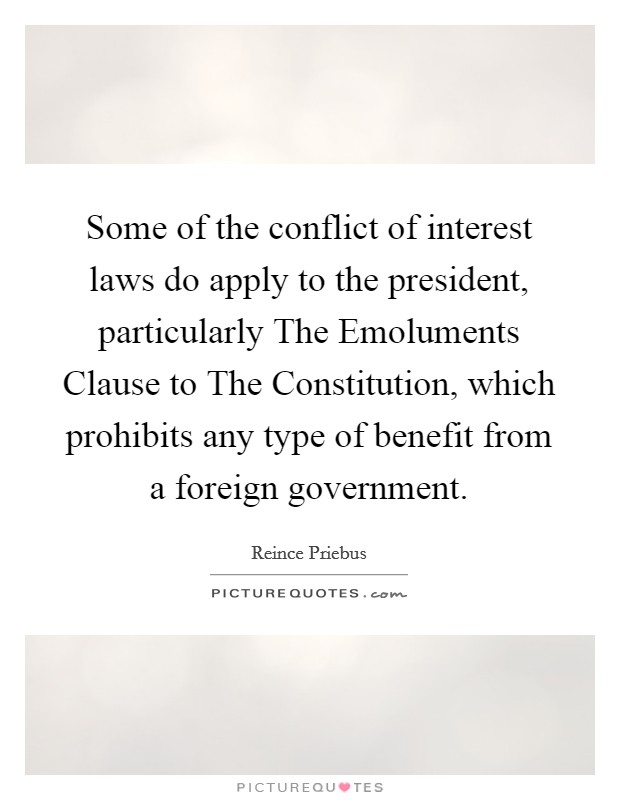 Some of the conflict of interest laws do apply to the president, particularly The Emoluments Clause to The Constitution, which prohibits any type of benefit from a foreign government. Picture Quote #1