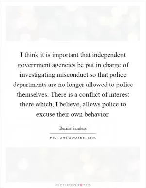 I think it is important that independent government agencies be put in charge of investigating misconduct so that police departments are no longer allowed to police themselves. There is a conflict of interest there which, I believe, allows police to excuse their own behavior Picture Quote #1
