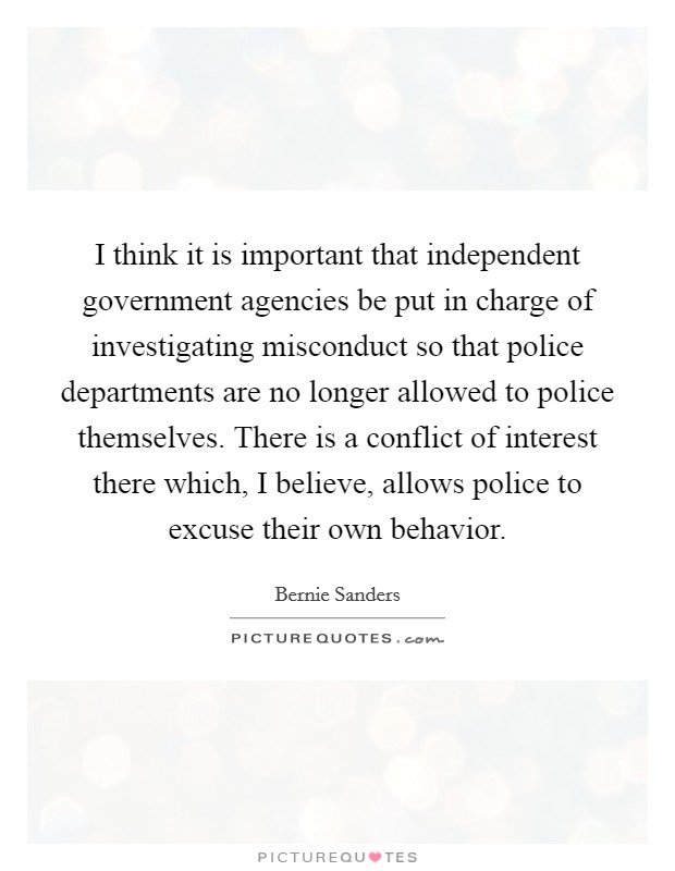 I think it is important that independent government agencies be put in charge of investigating misconduct so that police departments are no longer allowed to police themselves. There is a conflict of interest there which, I believe, allows police to excuse their own behavior. Picture Quote #1