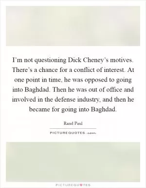 I’m not questioning Dick Cheney’s motives. There’s a chance for a conflict of interest. At one point in time, he was opposed to going into Baghdad. Then he was out of office and involved in the defense industry, and then he became for going into Baghdad Picture Quote #1