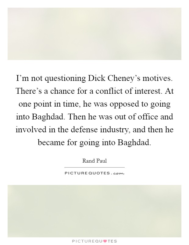 I'm not questioning Dick Cheney's motives. There's a chance for a conflict of interest. At one point in time, he was opposed to going into Baghdad. Then he was out of office and involved in the defense industry, and then he became for going into Baghdad. Picture Quote #1