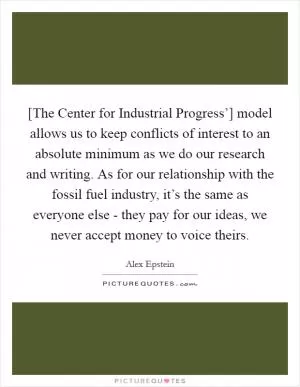 [The Center for Industrial Progress’] model allows us to keep conflicts of interest to an absolute minimum as we do our research and writing. As for our relationship with the fossil fuel industry, it’s the same as everyone else - they pay for our ideas, we never accept money to voice theirs Picture Quote #1