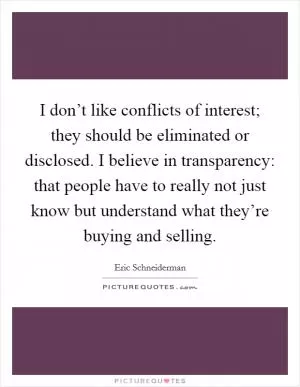 I don’t like conflicts of interest; they should be eliminated or disclosed. I believe in transparency: that people have to really not just know but understand what they’re buying and selling Picture Quote #1