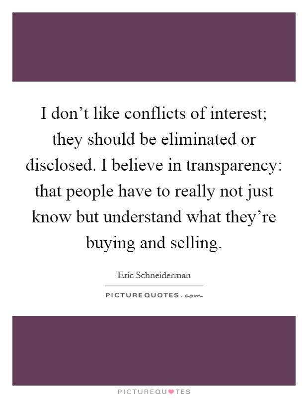I don't like conflicts of interest; they should be eliminated or disclosed. I believe in transparency: that people have to really not just know but understand what they're buying and selling. Picture Quote #1