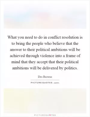 What you need to do in conflict resolution is to bring the people who believe that the answer to their political ambitions will be achieved through violence into a frame of mind that they accept that their political ambitions will be delivered by politics Picture Quote #1