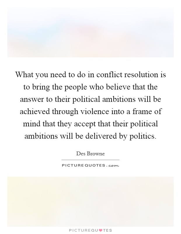What you need to do in conflict resolution is to bring the people who believe that the answer to their political ambitions will be achieved through violence into a frame of mind that they accept that their political ambitions will be delivered by politics. Picture Quote #1