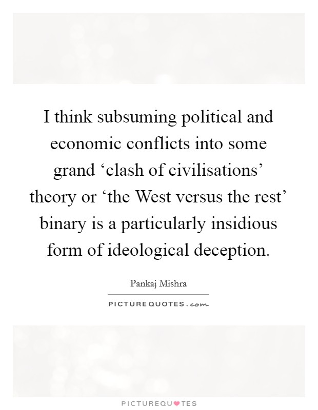 I think subsuming political and economic conflicts into some grand ‘clash of civilisations' theory or ‘the West versus the rest' binary is a particularly insidious form of ideological deception. Picture Quote #1