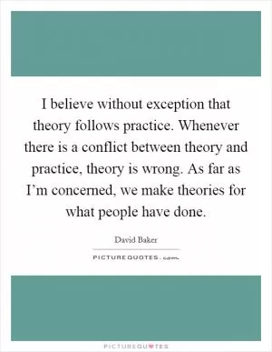 I believe without exception that theory follows practice. Whenever there is a conflict between theory and practice, theory is wrong. As far as I’m concerned, we make theories for what people have done Picture Quote #1