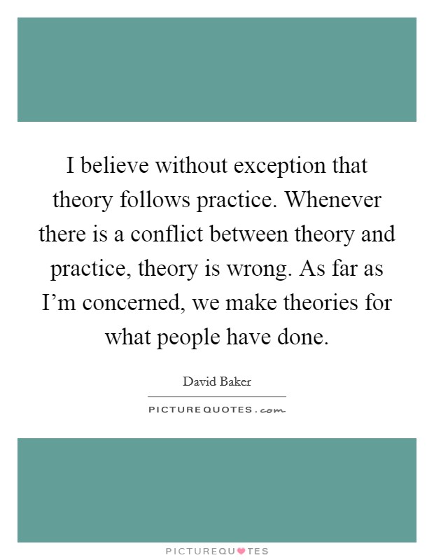 I believe without exception that theory follows practice. Whenever there is a conflict between theory and practice, theory is wrong. As far as I'm concerned, we make theories for what people have done. Picture Quote #1