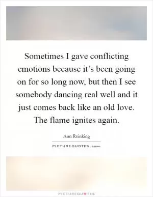 Sometimes I gave conflicting emotions because it’s been going on for so long now, but then I see somebody dancing real well and it just comes back like an old love. The flame ignites again Picture Quote #1