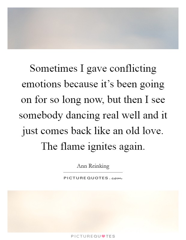 Sometimes I gave conflicting emotions because it's been going on for so long now, but then I see somebody dancing real well and it just comes back like an old love. The flame ignites again. Picture Quote #1