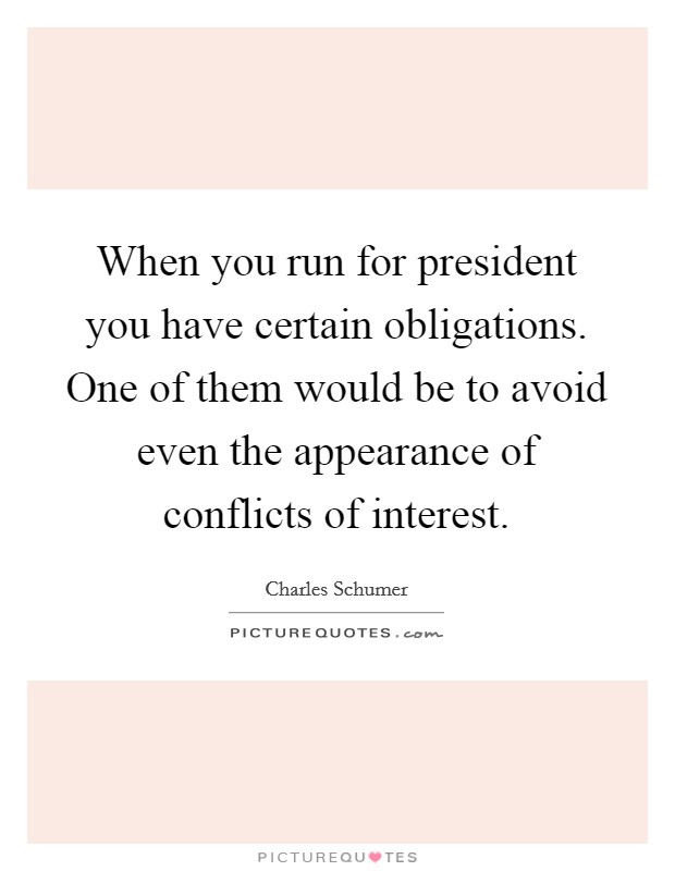 When you run for president you have certain obligations. One of them would be to avoid even the appearance of conflicts of interest. Picture Quote #1