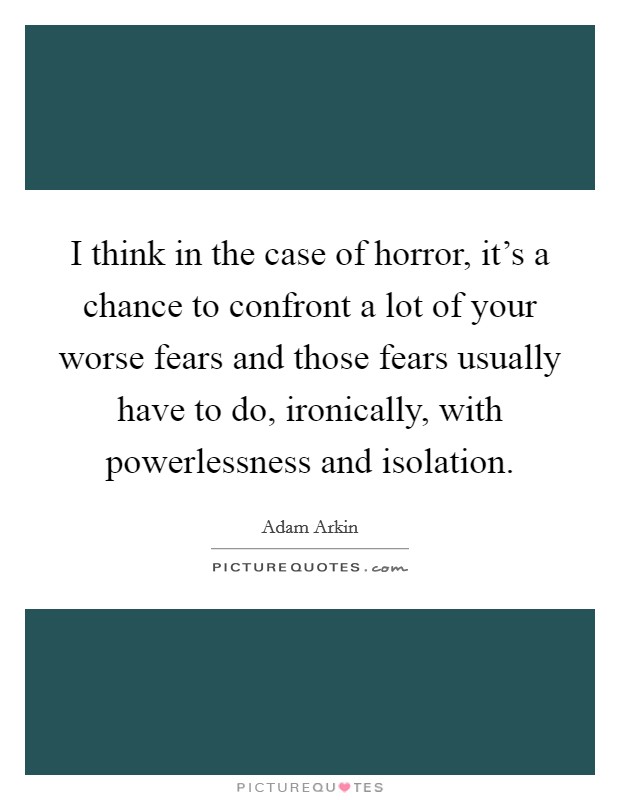 I think in the case of horror, it's a chance to confront a lot of your worse fears and those fears usually have to do, ironically, with powerlessness and isolation. Picture Quote #1
