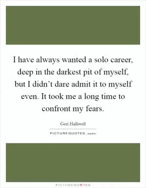 I have always wanted a solo career, deep in the darkest pit of myself, but I didn’t dare admit it to myself even. It took me a long time to confront my fears Picture Quote #1