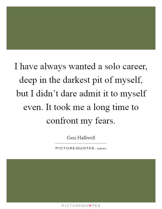 I have always wanted a solo career, deep in the darkest pit of myself, but I didn't dare admit it to myself even. It took me a long time to confront my fears. Picture Quote #1