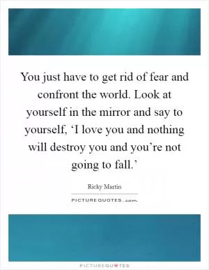 You just have to get rid of fear and confront the world. Look at yourself in the mirror and say to yourself, ‘I love you and nothing will destroy you and you’re not going to fall.’ Picture Quote #1