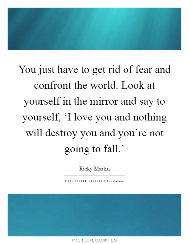 You just have to get rid of fear and confront the world. Look at yourself in the mirror and say to yourself, ‘I love you and nothing will destroy you and you're not going to fall.' Picture Quote #1